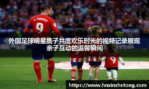 外国足球明星携子共度欢乐时光的视频记录展现亲子互动的温馨瞬间