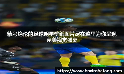 精彩绝伦的足球明星壁纸图片尽在这里为你呈现完美视觉盛宴
